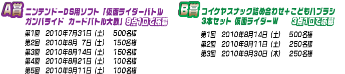 A賞:ニンテンドーDS用ソフト「仮面ライダーバトル ガンバライド カードバトル大戦」(9点1口で応募)<第1回 2010年7月31日(土)500名様/第2回 2010年8月7日(土)150名様/第3回 2010年8月14日(土)150名様/第4回 2010年8月21日(土)150名様/第5回 2010年9月11日(土)150名様>B賞:コイケヤスナック詰め合せ+こどもハブラシ3本セット 仮面ライダーW(3点1口で応募)<第1回 2010年8月14日(土)500名様/第2回 2010年9月11日(土)250名様/第3回 2010年9月30日(木)250名様>