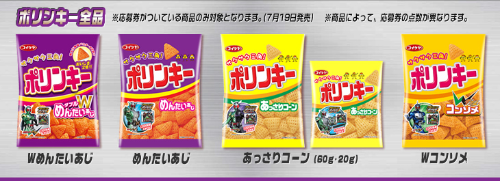 ポリンキー全品 ※応募券がついている商品のみ対象となります。(7月19日発売) ※商品によって、応募券の点数が異なります。 Wめんたいあじ めんたいあじ あっさりコーン(60g・20g) Wコンソメ